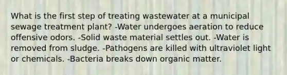 What is the first step of treating wastewater at a municipal sewage treatment plant? -Water undergoes aeration to reduce offensive odors. -Solid waste material settles out. -Water is removed from sludge. -Pathogens are killed with ultraviolet light or chemicals. -Bacteria breaks down organic matter.