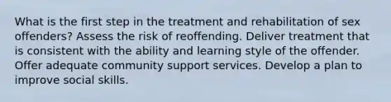 What is the first step in the treatment and rehabilitation of sex offenders? Assess the risk of reoffending. Deliver treatment that is consistent with the ability and learning style of the offender. Offer adequate community support services. Develop a plan to improve social skills.