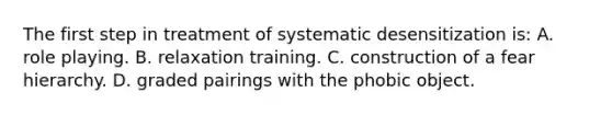 The first step in treatment of systematic desensitization is: A. role playing. B. relaxation training. C. construction of a fear hierarchy. D. graded pairings with the phobic object.