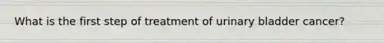What is the first step of treatment of urinary bladder cancer?
