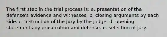 The first step in the trial process is: a. presentation of the defense's evidence and witnesses. b. closing arguments by each side. c. instruction of the jury by the judge. d. opening statements by prosecution and defense. e. selection of jury.