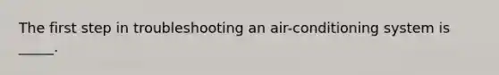 The first step in troubleshooting an air-conditioning system is _____.