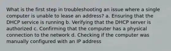 What is the first step in troubleshooting an issue where a single computer is unable to lease an address? a. Ensuring that the DHCP service is running b. Verifying that the DHCP server is authorized c. Confirming that the computer has a physical connection to the network d. Checking if the computer was manually configured with an IP address