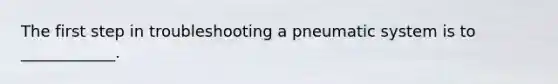 The first step in troubleshooting a pneumatic system is to ____________.