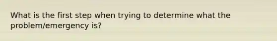 What is the first step when trying to determine what the problem/emergency is?