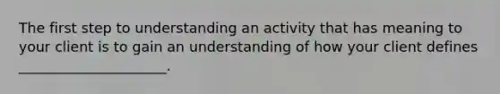 The first step to understanding an activity that has meaning to your client is to gain an understanding of how your client defines _____________________.