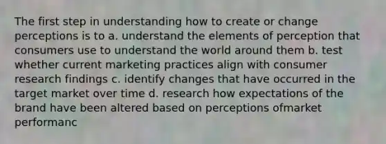 The first step in understanding how to create or change perceptions is to a. understand the elements of perception that consumers use to understand the world around them b. test whether current marketing practices align with consumer research findings c. identify changes that have occurred in the target market over time d. research how expectations of the brand have been altered based on perceptions ofmarket performanc