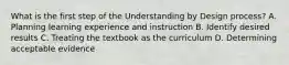 What is the first step of the Understanding by Design process? A. Planning learning experience and instruction B. Identify desired results C. Treating the textbook as the curriculum D. Determining acceptable evidence