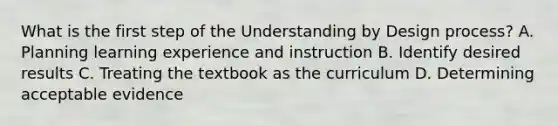 What is the first step of the Understanding by Design process? A. Planning learning experience and instruction B. Identify desired results C. Treating the textbook as the curriculum D. Determining acceptable evidence