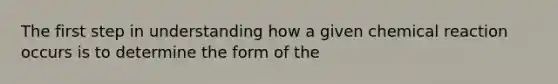 The first step in understanding how a given chemical reaction occurs is to determine the form of the