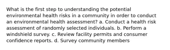 What is the first step to understanding the potential environmental health risks in a community in order to conduct an environmental health assessment? a. Conduct a health risk assessment of randomly selected individuals. b. Perform a windshield survey. c. Review facility permits and consumer confidence reports. d. Survey community members