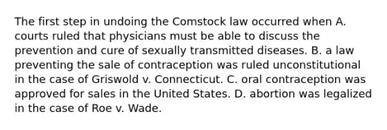 The first step in undoing the Comstock law occurred when A. courts ruled that physicians must be able to discuss the prevention and cure of sexually transmitted diseases. B. a law preventing the sale of contraception was ruled unconstitutional in the case of Griswold v. Connecticut. C. oral contraception was approved for sales in the United States. D. abortion was legalized in the case of Roe v. Wade.