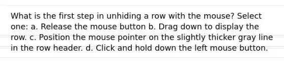 What is the first step in unhiding a row with the mouse? Select one: a. Release the mouse button b. Drag down to display the row. c. Position the mouse pointer on the slightly thicker gray line in the row header. d. Click and hold down the left mouse button.
