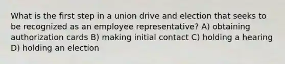 What is the first step in a union drive and election that seeks to be recognized as an employee representative? A) obtaining authorization cards B) making initial contact C) holding a hearing D) holding an election