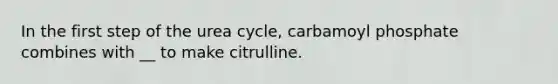 In the first step of the urea cycle, carbamoyl phosphate combines with __ to make citrulline.