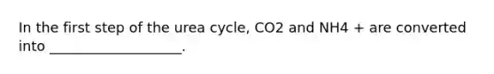 In the first step of the urea cycle, CO2 and NH4 + are converted into ___________________.