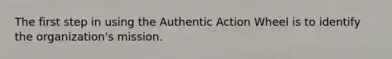 The first step in using the Authentic Action Wheel is to identify the organization's mission.