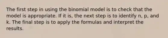 The first step in using <a href='https://www.questionai.com/knowledge/kCdwIax7FU-the-binomial' class='anchor-knowledge'>the binomial</a> model is to check that the model is appropriate. If it is, the next step is to identify n, p, and k. The final step is to apply the formulas and interpret the results.