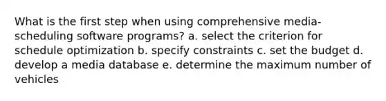 What is the first step when using comprehensive media-scheduling software programs? a. select the criterion for schedule optimization b. specify constraints c. set the budget d. develop a media database e. determine the maximum number of vehicles