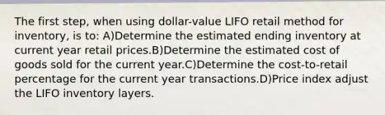 The first step, when using dollar-value LIFO retail method for inventory, is to: A)Determine the estimated ending inventory at current year retail prices.B)Determine the estimated cost of goods sold for the current year.C)Determine the cost-to-retail percentage for the current year transactions.D)Price index adjust the LIFO inventory layers.