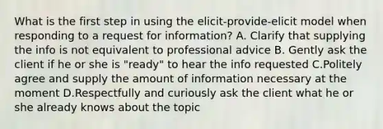 What is the first step in using the elicit-provide-elicit model when responding to a request for information? A. Clarify that supplying the info is not equivalent to professional advice B. Gently ask the client if he or she is "ready" to hear the info requested C.Politely agree and supply the amount of information necessary at the moment D.Respectfully and curiously ask the client what he or she already knows about the topic