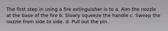 The first step in using a fire extinguisher is to a. Aim the nozzle at the base of the fire b. Slowly squeeze the handle c. Sweep the nozzle from side to side. d. Pull out the pin.