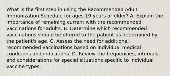 What is the first step in using the Recommended Adult Immunization Schedule for ages 19 years or older? A. Explain the importance of remaining current with the recommended vaccinations for adults. B. Determine which recommended vaccinations should be offered to the patient as determined by the patient's age. C. Assess the need for additional recommended vaccinations based on individual medical conditions and indications. D. Review the frequencies, intervals, and considerations for special situations specific to individual vaccine types.