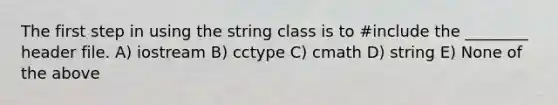 The first step in using the string class is to #include the ________ header file. A) iostream B) cctype C) cmath D) string E) None of the above