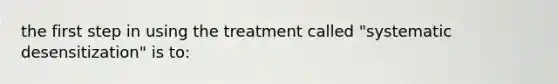 the first step in using the treatment called "systematic desensitization" is to: