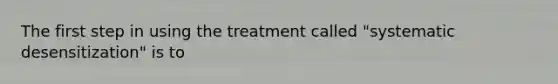 The first step in using the treatment called "systematic desensitization" is to