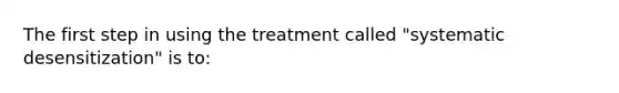 The first step in using the treatment called "systematic desensitization" is to: