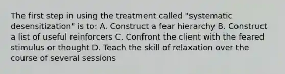 The first step in using the treatment called "systematic desensitization" is to: A. Construct a fear hierarchy B. Construct a list of useful reinforcers C. Confront the client with the feared stimulus or thought D. Teach the skill of relaxation over the course of several sessions