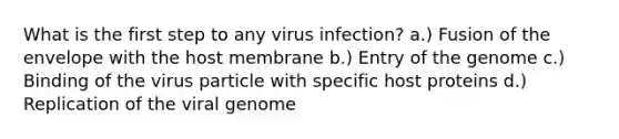 What is the first step to any virus infection? a.) Fusion of the envelope with the host membrane b.) Entry of the genome c.) Binding of the virus particle with specific host proteins d.) Replication of the viral genome