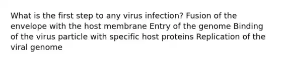 What is the first step to any virus infection? Fusion of the envelope with the host membrane Entry of the genome Binding of the virus particle with specific host proteins Replication of the viral genome