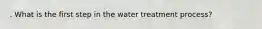 . What is the first step in the water treatment process?