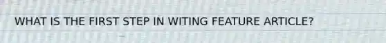 WHAT IS THE FIRST STEP IN WITING FEATURE ARTICLE?