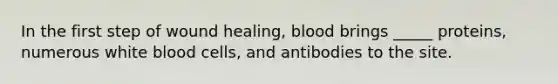 In the first step of wound healing, blood brings _____ proteins, numerous white blood cells, and antibodies to the site.