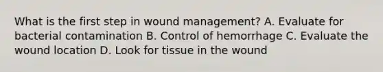 What is the first step in wound management? A. Evaluate for bacterial contamination B. Control of hemorrhage C. Evaluate the wound location D. Look for tissue in the wound