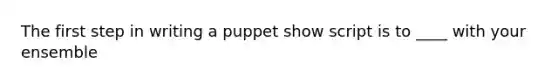 The first step in writing a puppet show script is to ____ with your ensemble