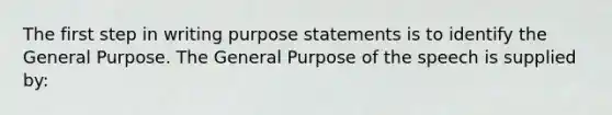 The first step in writing purpose statements is to identify the General Purpose. The General Purpose of the speech is supplied by: