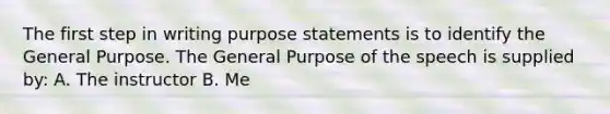 The first step in writing purpose statements is to identify the General Purpose. The General Purpose of the speech is supplied by: A. The instructor B. Me