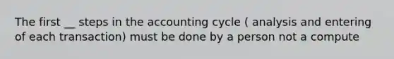 The first __ steps in the accounting cycle ( analysis and entering of each transaction) must be done by a person not a compute