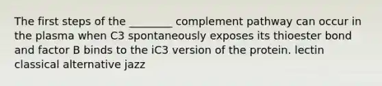 The first steps of the ________ complement pathway can occur in the plasma when C3 spontaneously exposes its thioester bond and factor B binds to the iC3 version of the protein. lectin classical alternative jazz