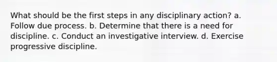 What should be the first steps in any disciplinary action? a. Follow due process. b. Determine that there is a need for discipline. c. Conduct an investigative interview. d. Exercise progressive discipline.