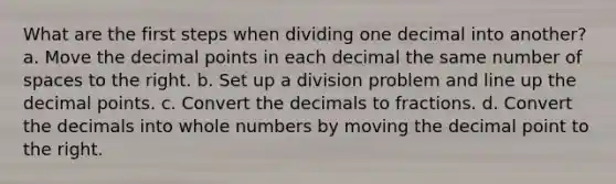 What are the first steps when dividing one decimal into another? a. Move the <a href='https://www.questionai.com/knowledge/kuXXuLpqqD-decimal-point' class='anchor-knowledge'>decimal point</a>s in each decimal the same number of spaces to the right. b. Set up a division problem and line up the decimal points. c. Convert the decimals to fractions. d. Convert the decimals into <a href='https://www.questionai.com/knowledge/kHClMPgTfV-whole-numbers' class='anchor-knowledge'>whole numbers</a> by moving the decimal point to the right.