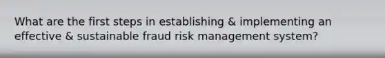 What are the first steps in establishing & implementing an effective & sustainable fraud risk management system?