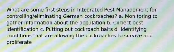 What are some first steps in Integrated Pest Management for controlling/eliminating German cockroaches? a. Monitoring to gather information about the population b. Correct pest identification c. Putting out cockroach baits d. Identifying conditions that are allowing the cockroaches to survive and proliferate