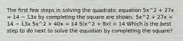 The first few steps in solving the quadratic equation 5x^2 + 27x = 14 − 13x by completing the square are shown. 5x^2 + 27x = 14 − 13x 5x^2 + 40x = 14 5(x^2 + 8x) = 14 Which is the best step to do next to solve the equation by completing the square?