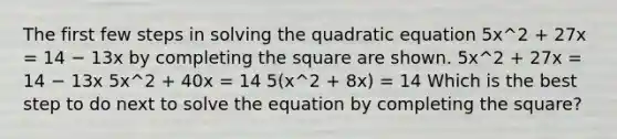 The first few steps in solving the quadratic equation 5x^2 + 27x = 14 − 13x by completing the square are shown. 5x^2 + 27x = 14 − 13x 5x^2 + 40x = 14 5(x^2 + 8x) = 14 Which is the best step to do next to solve the equation by completing the square?