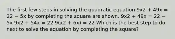 The first few steps in solving the quadratic equation 9x2 + 49x = 22 − 5x by <a href='https://www.questionai.com/knowledge/klid54rBWm-completing-the-square' class='anchor-knowledge'>completing the square</a> are shown. 9x2 + 49x = 22 − 5x 9x2 + 54x = 22 9(x2 + 6x) = 22 Which is the best step to do next to solve the equation by completing the square?